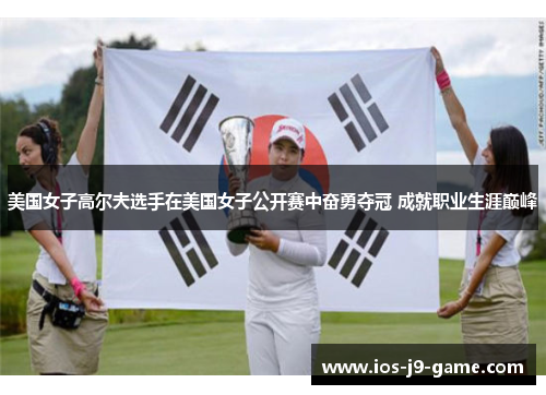 美国女子高尔夫选手在美国女子公开赛中奋勇夺冠 成就职业生涯巅峰