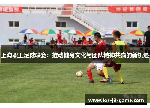 上海职工足球联赛：推动健身文化与团队精神共赢的新机遇