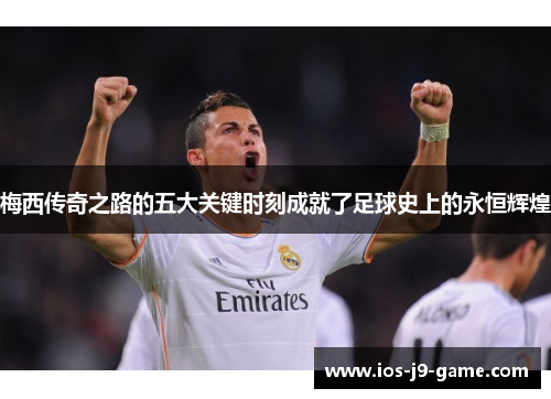 梅西传奇之路的五大关键时刻成就了足球史上的永恒辉煌