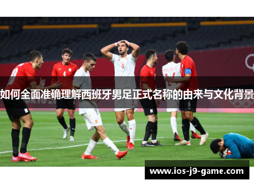 如何全面准确理解西班牙男足正式名称的由来与文化背景