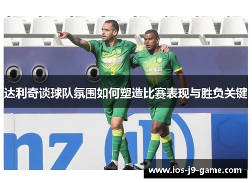 达利奇谈球队氛围如何塑造比赛表现与胜负关键