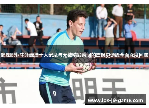武磊职业生涯缔造十大纪录与无数精彩瞬间的震撼史诗级全面深度回顾