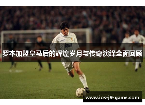 罗本加盟皇马后的辉煌岁月与传奇演绎全面回顾