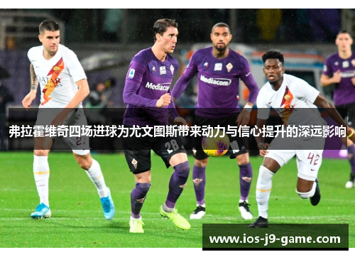 弗拉霍维奇四场进球为尤文图斯带来动力与信心提升的深远影响