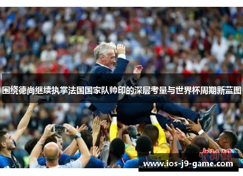 围绕德尚继续执掌法国国家队帅印的深层考量与世界杯周期新蓝图