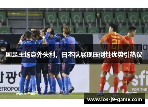 国足主场意外失利,日本队展现压倒性优势引热议 国足主场意外失利,日本队展现压倒性优势引热议