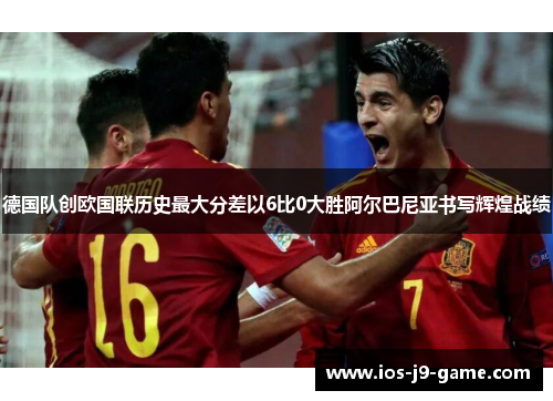 德国队创欧国联历史最大分差以6比0大胜阿尔巴尼亚书写辉煌战绩 德国队创欧国联历史最大分差以6比0大胜阿尔巴尼亚书写辉煌战绩