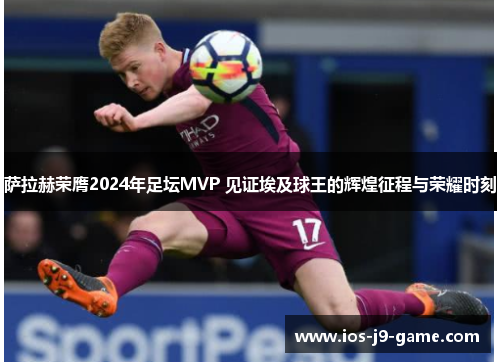 萨拉赫荣膺2024年足坛MVP 见证埃及球王的辉煌征程与荣耀时刻 萨拉赫荣膺2024年足坛MVP 见证埃及球王的辉煌征程与荣耀时刻