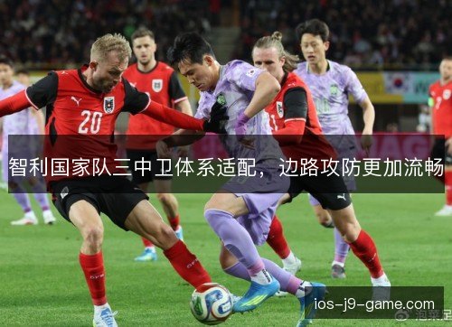 智利国家队三中卫体系适配，边路攻防更加流畅